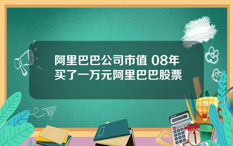 阿里巴巴公司市值 08年买了一万元阿里巴巴股票